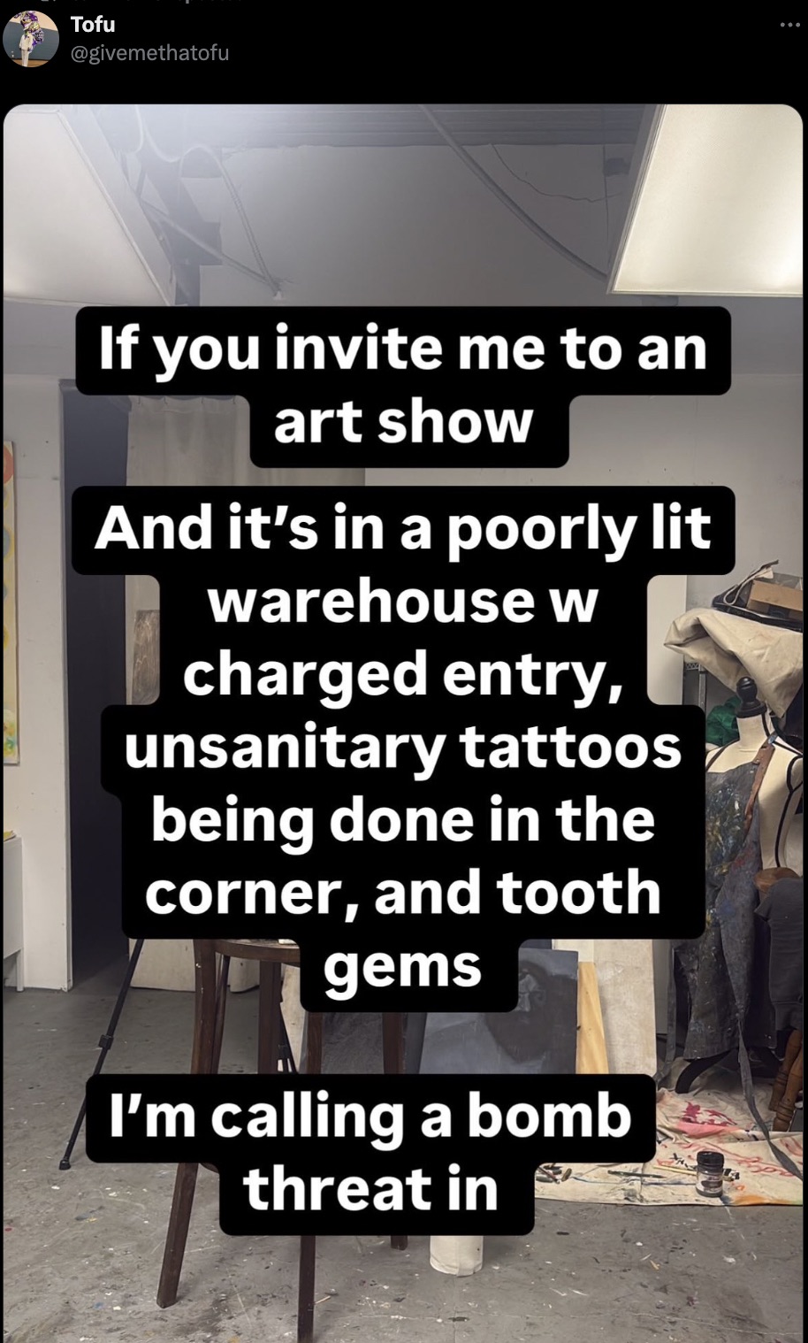 screenshot - Tofu If you invite me to an art show And it's in a poorly lit warehouse w charged entry, unsanitary tattoos being done in the corner, and tooth gems I'm calling a bomb threat in